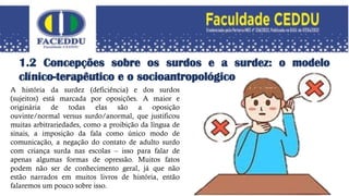 1.2 Concepções sobre os surdos e a surdez: o modelo
clínico-terapêutico e o socioantropológico
A história da surdez (deficiência) e dos surdos
(sujeitos) está marcada por oposições. A maior e
originária de todas elas são a oposição
ouvinte/normal versus surdo/anormal, que justificou
muitas arbitrariedades, como a proibição da língua de
sinais, a imposição da fala como único modo de
comunicação, a negação do contato de adulto surdo
com criança surda nas escolas – isso para falar de
apenas algumas formas de opressão. Muitos fatos
podem não ser de conhecimento geral, já que não
estão narrados em muitos livros de história, então
falaremos um pouco sobre isso.
 