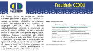 Os Estudos Surdos no campo dos Estudos
Culturais promovem a ruptura da discussão da
surdez no contexto obrigatório da educação
especial, das deficiências e das patologias de
linguagem (SKLIAR, 1998). O modelo
socioantropológico aproxima a experiência da
surdez de maneira análoga à de outras minorias
étnicas e linguísticas, como pessoas negras, povos
indígenas, minorias linguísticas que sofrem
exclusão cultural e assim por diante. Sintetizamos
as principais oposições entre os dois modelos no
Quadro 2, com base na reflexão de Skliar (1999)
de mudar a ótica do problema invertendo sua
lógica, ou seja, vamos problematizar a
normalidade ouvinte, e não a alteridade surda.
 
