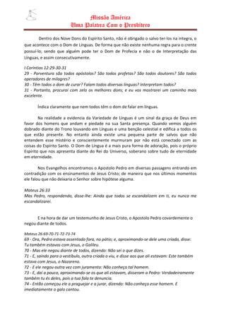 Missão América
                         Uma Palavra Com o Presbítero

        Dentro dos Nove Dons do Espírito Santo, não é obrigado o salvo ter-los na integra, o
que acontece com o Dom de Línguas. De forma que não existe nenhuma regra para o crente
possuí-lo; sendo que alguém pode ter o Dom de Profecia e não o de Interpretação das
Línguas, e assim consecutivamente.

I Coríntios 12:29-30-31
29 - Porventura são todos apóstolos? São todos profetas? São todos doutores? São todos
operadores de milagres?
30 - Têm todos o dom de curar? Falam todos diversas línguas? Interpretam todos?
31 - Portanto, procurai com zelo os melhores dons; e eu vos mostrarei um caminho mais
excelente.

       Índica claramente que nem todos têm o dom de falar em línguas.

        Na realidade a evidencia da Variedade de Línguas é um sinal da graça de Deus em
favor dos homens que andam e piedade na sua Santa presença. Quando vemos alguém
dobrado diante do Trono louvando em Línguas e uma benção celestial e edifica a todos os
que estão presente. No entanto ainda existe uma pequena parte de salvos que não
entendem esse mistério e conscientemente murmuram por não está conectado com as
coisas do Espírito Santo. O Dom de Língua é a mais pura forma de adoração, pois o próprio
Espírito que nos apresenta diante do Rei do Universo, soberano sobre tudo de eternidade
em eternidade.

        Nos Evangelhos encontramos o Apostolo Pedro em diversas passagens entrando em
contradição com os ensinamentos de Jesus Cristo; de maneira que nos últimos momentos
ele falou que não deixaria o Senhor sobre hipótese alguma.

Mateus 26:33
Mas Pedro, respondendo, disse-lhe: Ainda que todos se escandalizem em ti, eu nunca me
escandalizarei.


      E na hora de dar um testemunho de Jesus Cristo, o Apostolo Pedro covardemente o
negou diante de todos.

Mateus 26:69-70-71-72-73-74
69 - Ora, Pedro estava assentado fora, no pátio; e, aproximando-se dele uma criada, disse:
Tu também estavas com Jesus, o Galileu.
70 - Mas ele negou diante de todos, dizendo: Não sei o que dizes.
71 - E, saindo para o vestíbulo, outra criada o viu, e disse aos que ali estavam: Este também
estava com Jesus, o Nazareno.
72 - E ele negou outra vez com juramento: Não conheço tal homem.
73 - E, daí a pouco, aproximando-se os que ali estavam, disseram a Pedro: Verdadeiramente
também tu és deles, pois a tua fala te denuncia.
74 - Então começou ele a praguejar e a jurar, dizendo: Não conheço esse homem. E
imediatamente o galo cantou.
 