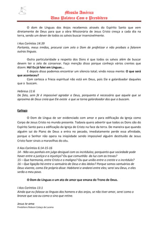 Missão América
                               Uma Palavra Com o Presbítero

        O dom de Línguas dos Anjos recebemos através do Espírito Santo que vem
diretamente de Deus para que a obra Missionária de Jesus Cristo cresça a cada dia na
terra, sendo um dever de todos os salvos buscar insensivelmente.

I Aos Coríntios 14:39
Portanto, meus irmãos, procurai com zelo o Dom de profetizar e não proibais o falarem
outras línguas.

       Outra particularidade a respeito dos Dons é que todos os salvos além de buscar
devem ter o zelo de conservar. Faço menção disso porque conheço vários crentes que
dizem: Há! Eu já falei em Línguas...
       E depois disso podemos encontrar um silencio total; vindo nossa mente: O que será
que aconteceu?
       Com certeza a frieza espiritual não está em Deus, pois Ele e galardoador daqueles
que o buscam.

Hebreus 11:6
De fato, sem fé é impossível agradar a Deus, porquanto é necessário que aquele que se
aproxima de Deus creia que Ele existe e que se torna galardoador dos que o buscam.


Epilogo

        O Dom de Língua de ser evidenciado com amor e para edificação da Igreja como
Corpo de Jesus Cristo no mundo presente. Todavia quero advertir que todos os Dons são do
Espírito Santo para a edificação da Igreja de Cristo na face da terra. De maneira que quando
alguém sai do Plano de Deus a entra no pecado, imediatamente perde essa afinidade,
porque o Senhor não opera na iniqüidade sendo impossível alguém destituído de Jesus
Cristo fazer sinais a maravilhas do céu.

II Aos Coríntios 6:14-15-16
14 - Não vos ponhais em julgo desigual com os incrédulos; porquanto que sociedade pode
haver entre a justiça e a injustiça? Ou que comunhão da luz com as trevas?
15 – Que harmonia, entre Cristo e o maligno? Ou que união entre o crente e o incrédulo?
16 – Que ligação há entre o santuário de Deus e dos ídolos? Porque somos santuários de
Deus vivente, como Ele próprio disse: Habitarei e andarei entre eles; serei seu Deus, e eles
serão o meu povo.

         O Dom de Línguas e um ato de amor que emana do Trono de Deus.

I Aos Coríntios 13:1
Ainda que eu falasse as línguas dos homens e dos anjos, se não tiver amor, serei como o
bronze que soa ou como o sino que retine.

Jesus te ama
Presbítero Robson Colaço de Lucena
 