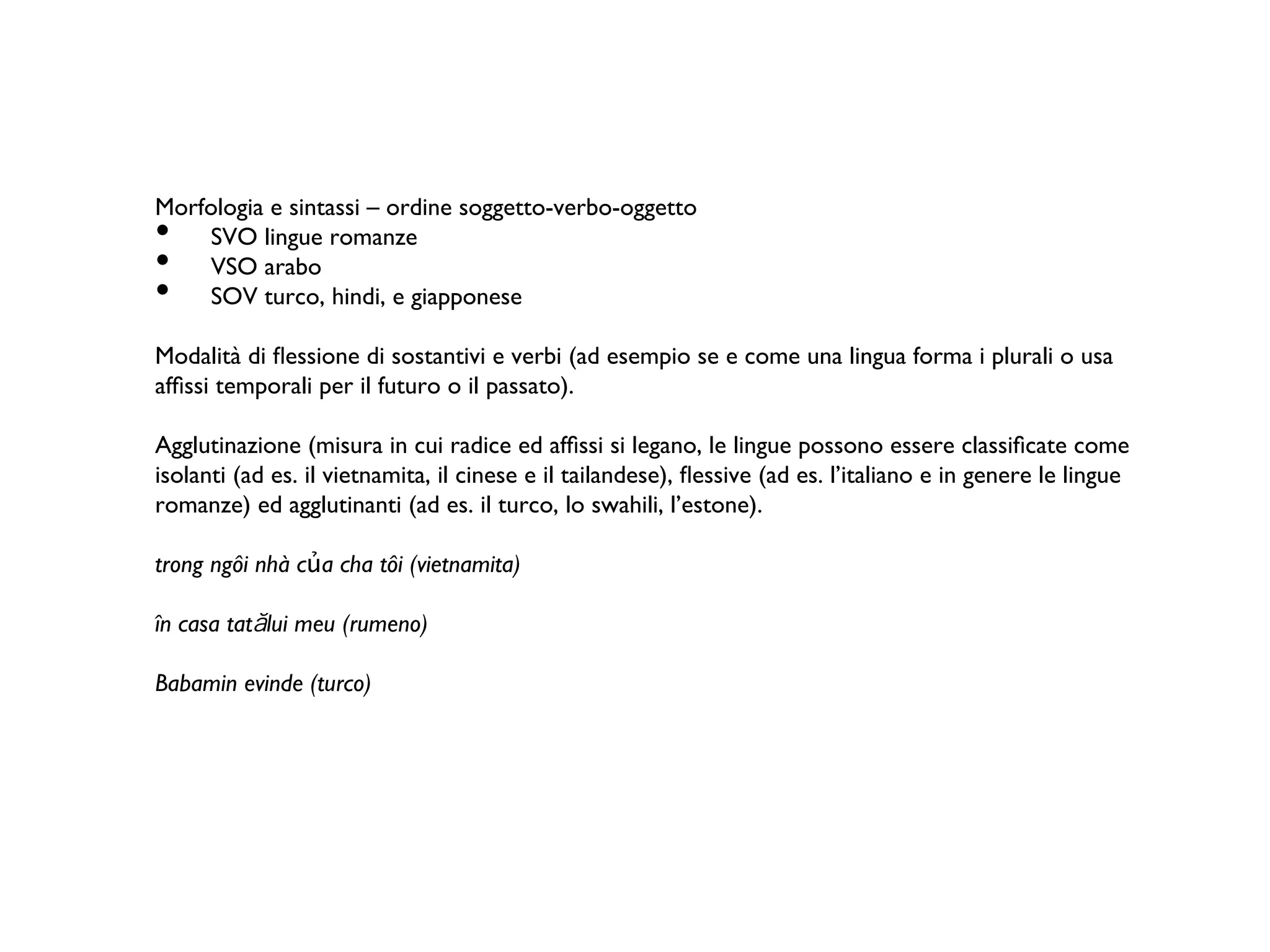 Morfologia e sintassi – ordine soggetto-verbo-oggetto	
•  SVO lingue romanze	
•  VSO arabo 	
•  SOV turco, hindi, e giapponese 	
Modalità di ﬂessione di sostantivi e verbi (ad esempio se e come una lingua forma i plurali o usa
afﬁssi temporali per il futuro o il passato). 	
Agglutinazione (misura in cui radice ed afﬁssi si legano, le lingue possono essere classiﬁcate come
isolanti (ad es. il vietnamita, il cinese e il tailandese), ﬂessive (ad es. l’italiano e in genere le lingue
romanze) ed agglutinanti (ad es. il turco, lo swahili, l’estone).  	
trong ngôi nhà của cha tôi (vietnamita) 	
în casa tat lui meu (rumeno)	
Babamin evinde (turco)	
	
 