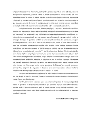 simplesmente as descreve. No entanto, os linguistas, pela sua experiência como cidadãos, sabem e
divulgam isso amplamente, já desde o final da década de sessenta do século passado, que essas
variedades podem ter maior ou menor prestígio. O prestígio das formas linguísticas está sempre
relacionado ao prestígio que têm seus falantes nos diferentes estratos sociais. Por esse motivo, sabe-se
que o desconhecimento da norma de prestígio, ou norma culta, pode limitar a ascensão social. Essa
constatação fundamenta o posicionamento da linguística sobre o ensino da língua materna.
          Independentemente da questão didático-pedagógica, a linguística demonstra que não há
nenhum caos linguístico (há sempre regras reguladoras desses usos), que nenhuma língua já foi ou pode
ser “corrompida” ou “assassinada”, que nenhuma língua fica ameaçada quando faz empréstimos, etc.
Independentemente da variedade que usa, qualquer falante fala segundo regras gramaticais estritas (a
ampliação da noção de gramática também foi uma conquista científica). Os falantes do português
brasileiro podem fazer o plural de “o livro” de duas maneiras: uma formal: os livros; outra informal: os
livro. Mas certamente nunca se ouviu ninguém dizer “o livros”. Assim também, de modo bastante
generalizado, não se pronuncia mais o “r” final de verbos no infinitivo, mas não se deixa de pronunciar
(não de forma generalizada, pelo menos) o “r” final de substantivos. Qualquer falante, culto ou não,
pode dizer (e diz) “vou comprá” para “comprar”, mas apenas algumas variedades diriam ‘dô’ para ‘dor’.
Estas últimas são estigmatizadas socialmente, porque remetem a falantes de baixa extração social ou de
pouca escolaridade. No entanto, a variação da supressão do final do infinitivo é bastante corriqueira e
não marcada socialmente. Demonstra-se, assim, que falamos obedecendo a regras. A escola precisa
estar atenta a esse fato, porque precisa ensinar que, apesar de falarmos “vou comprá” precisamos
escrever “vou comprar”. E a linguística ao descrever esses fenômenos ajuda a entender melhor o
funcionamento das línguas o que deve repercutir no processo de ensino.
          Por outro lado, entendemos que o ensino de língua materna não tem sido bem sucedido, mas
isso não se deve às questões apontadas. Esse é um tópico que demandaria uma outra discussão muito
mais profunda, que não cabe aqui.
          Por fim, é importante esclarecer que o uso de formas linguísticas de menor prestígio não é
indício de ignorância ou de qualquer outro atributo que queiramos impingir aos que falam desse ou
daquele modo. A ignorância não está ligada às formas de falar ou ao nível de letramento. Aliás,
pudemos comprovar isso por meio desse debate que se instaurou em relação ao ensino de língua e à
variedade linguística.


                                                                    Associação Brasileira de Linguística
 