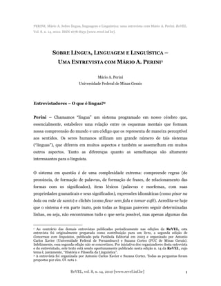 ReVEL, vol. 8, n. 14, 2010 [www.revel.inf.br] 1
PERINI, Mário A. Sobre língua, linguagem e Linguística: uma entrevista com Mário A. Perini. ReVEL.
Vol. 8, n. 14, 2010. ISSN 1678-8931 [www.revel.inf.br].
SOBRE LÍNGUA, LINGUAGEM E LINGUÍSTICA –
UMA ENTREVISTA COM MÁRIO A. PERINI1
Mário A. Perini
Universidade Federal de Minas Gerais
Entrevistadores – O que é língua?2
Perini – Chamamos “língua” um sistema programado em nosso cérebro que,
essencialmente, estabelece uma relação entre os esquemas mentais que formam
nossa compreensão do mundo e um código que os representa de maneira perceptível
aos sentidos. Os seres humanos utilizam um grande número de tais sistemas
(“línguas”), que diferem em muitos aspectos e também se assemelham em muitos
outros aspectos. Tanto as diferenças quanto as semelhanças são altamente
interessantes para o linguista.
O sistema em questão é de uma complexidade extrema: compreende regras (de
pronúncia, de formação de palavras, de formação de frases, de relacionamento das
formas com os significados), itens léxicos (palavras e morfemas, com suas
propriedades gramaticais e seus significados), expressões idiomáticas (como pisar na
bola ou mãe de santo) e clichês (como ficar sem fala e tomar café). Acredita-se hoje
que o sistema é em parte inato, pois todas as línguas parecem seguir determinadas
linhas, ou seja, não encontramos tudo o que seria possível, mas apenas algumas das
1 Ao contrário das demais entrevistas publicadas periodicamente nas edições da ReVEL, esta
entrevista foi originalmente preparada como contribuição para um livro, a segunda edição de
Conversas com linguistas, publicado pela Parábola Editorial em 2003 e organizado por Antonio
Carlos Xavier (Universidade Federal de Pernambuco) e Suzana Cortez (PUC de Minas Gerais).
Infelizmente, essa segunda edição não se concretizou. Por iniciativa dos organizadores desta entrevista
e do entrevistado, este texto está sendo oportunamente publicado nesta edição n. 14 da ReVEL, cujo
tema é, justamente, “História e Filosofia da Linguística”.
2 A entrevista foi organizada por Antonio Carlos Xavier e Suzana Cortez. Todas as perguntas foram
propostas por eles. Cf. nota 1.
 