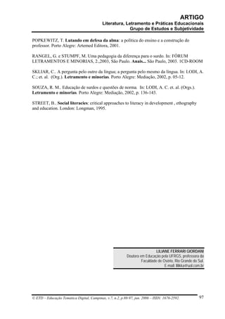 ARTIGO
                                           Literatura, Letramento e Práticas Educacionais
                                                         Grupo de Estudos e Subjetividade

POPKEWITZ, T. Lutando em defesa da alma: a política do ensino e a construção do
professor. Porto Alegre: Artemed Editora, 2001.

RANGEL, G. e STUMPF, M. Uma pedagogia da diferença para o surdo. In: FÓRUM
LETRAMENTOS E MINORIAS, 2.,2003, São Paulo. Anais... São Paulo, 2003. 1CD-ROOM

SKLIAR, C.. A pergunta pelo outro da língua; a pergunta pelo mesmo da língua. In: LODI, A.
C.; et. al. (Org.). Letramento e minorias. Porto Alegre: Mediação, 2002, p. 05-12.

SOUZA, R. M.. Educação de surdos e questões de norma. In: LODI, A. C. et. al. (Orgs.).
Letramento e minorias. Porto Alegre: Mediação, 2002, p. 136-143.

STREET, B.. Social literacies: critical approaches to literacy in development , ethography
and education. London: Longman, 1995.




                                                                             LILIANE FERRARI GIORDANI
                                                           Doutora em Educação pela UFRGS, professora da
                                                                    Faculdade de Osório, Rio Grande do Sul.
                                                                                  E-mail: lilikka@uol.com.br




© ETD – Educação Temática Digital, Campinas, v.7, n.2, p.88-97, jun. 2006 – ISSN: 1676-2592.             97
 