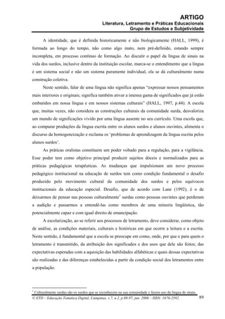 ARTIGO
                                           Literatura, Letramento e Práticas Educacionais
                                                         Grupo de Estudos e Subjetividade

      A identidade, que é definida historicamente e não biologicamente (HALL, 1999), é
formada ao longo do tempo, não como algo inato, nem pré-definido, estando sempre
incompleta, em processo contínuo de formação. Ao discutir o papel da língua de sinais na
vida dos surdos, inclusive dentro da instituição escolar, marca-se o entendimento que a língua
é um sistema social e não um sistema puramente individual, ela se dá culturalmente numa
construção coletiva.
      Neste sentido, falar de uma língua não significa apenas “expressar nossos pensamentos
mais interiores e originais; significa também ativar a imensa gama de significados que já estão
embutidos em nossa língua e em nossos sistemas culturais” (HALL, 1997, p.44). A escola
que, muitas vezes, não considera as construções culturais da comunidade surda, desvaloriza
um mundo de significações vivido por uma língua ausente no seu currículo. Uma escola que,
ao comparar produções da língua escrita entre os alunos surdos e alunos ouvintes, alimenta o
discurso da homogeneização e reclama os ‘problemas de aprendizagem da língua escrita pelos
alunos surdos’.
      As práticas oralistas constituem um poder voltado para a regulação, para a vigilância.
Esse poder tem como objetivo principal produzir sujeitos dóceis e normalizados para as
práticas pedagógicas terapêuticas. As mudanças que impulsionam um novo processo
pedagógico institucional na educação de surdos tem como condição fundamental o desafio
produzido pelo movimento cultural da comunidade dos surdos e pelos equívocos
institucionais da educação especial. Desafio, que de acordo com Lane (1992), é o de
deixarmos de pensar nas pessoas culturalmente1 surdas como pessoas ouvintes que perderam
a audição e passarmos a entendê-las como membros de uma minoria lingüística, tão
potencialmente capaz e com igual direito de emancipação.
      A escolarização, ao se referir aos processos de letramento, deve considerar, como objeto
de análise, as condições materiais, culturais e históricas em que ocorre a leitura e a escrita.
Neste sentido, é fundamental que a escola se preocupe em como, onde, por que e para quem o
letramento é transmitido, da atribuição dos significados e dos usos que dele são feitos; das
expectativas esperadas com a aquisição das habilidades alfabéticas e quais dessas expectativas
são realizadas e das diferenças estabelecidas a partir da condição social dos letramentos entre
a população.




1
 Culturalmente surdas são os surdos que se reconhecem na sua comunidade e fazem uso da língua de sinais.
© ETD – Educação Temática Digital, Campinas, v.7, n.2, p.88-97, jun. 2006 – ISSN: 1676-2592.             89
 