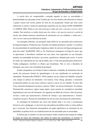 ARTIGO
                                      Literatura, Letramento e Práticas Educacionais
                                                    Grupo de Estudos e Subjetividade

     A escrita deve ser compreendida e pensada segundo os usos, as necessidades e
particularidades de cada grupo social. Estudos que, de certa maneira, desvalorizam as culturas
e grupos sociais sem escrita, partem da ótica de um pesquisador letrado que toma como
referencial os valores e modos de significação específicos de sua cultura (LODI, HARRISON
e CAMPOS, 2002). Muito se ouve da escola que o surdo não sabe e não quer escrever, sim é
verdade. Nas narrativas os surdos dizem que não sabem e não querem escrever a escrita da
escola, mas relatam inúmeras experiências de letramentos em seu cotidiano, o surdo quer e
sabe escrever uma escrita diferente da escola.
     Um português diferente, um português ainda difícil de ser percebido pelos professores
da língua portuguesa. Professores que, formados na tradição gramatical, rejeitam “a existência
de uma pluralidade de manifestações lingüísticas dentro do universo da língua portuguesa por
parte dos surdo” (KARNOPP, 2002, p. 56). Professores estrangeiros na língua de sinais, que
se aproximam, a descobrem, sinalizam em suas aulas, mas engessados na sua formação,
mantêm, na centralidade da leitura e da escrita, experiências validadas pela escola. A escrita
do surdo, nas experiências de sua vida já adulta, não é vivida nem pensada pelos professores.
Vendas pedagógicas encobrem os olhares que disciplinam. Não só com a disciplina de
português, mas muito com a disciplina de português.
     Estudos etnográficos nos Estados Unidos evidenciam variedades de letramentos fora da
escola, dos processos formais de aprendizagem e de seus significados na construção de
identidades. Weinstein-Shr (STREET, 1995) compara, em um vilarejo da Filadélfia, situações
com relação às práticas de letramento. Um homem, Chou Chang, aprendeu o letramento
escolarizado padrão em uma classe noturna e passou a usá-lo em seu trabalho. O outro, Pão
Youa, entretanto desapareceu da classe e pareceu ‘falhar’ nos termos dominantes. No entanto,
Weinstein-Shr encontrou-o algum tempo depois numa posição de considerável autoridade
legitimada por seus usos de letramento: ele organizou um álbum de recortes e fotos de jornais,
revistas e cartas que mencionavam a história do vilarejo e que representavam a ‘história’
contada de seu povo. Pessoas da comunidade iam até ele como um homem de conhecimento.
     As estratégias de letramento que usava não tinham nada a ver com a escolarização
formal ou com a pedagogia, e é provável que não pudesse decodificar todos os sinais gráficos
que o cercavam. Seu letramento desempenhou um papel significativo na construção da sua
identidade, na política local e no estabelecimento de sua autoridade junto à comunidade.
     A história que se mantém viva dos movimentos surdos, narrativas dos tempos de refúgio
da língua de sinais, dos internatos, das saletas de espera dos consultórios, se mantém no
© ETD – Educação Temática Digital, Campinas, v.7, n.2, p.88-97, jun. 2006 – ISSN: 1676-2592. 90
 