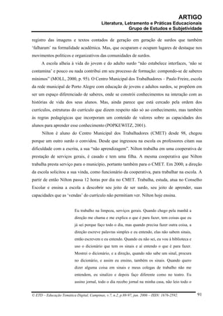 ARTIGO
                                           Literatura, Letramento e Práticas Educacionais
                                                         Grupo de Estudos e Subjetividade

registro das imagens e textos contados de geração em geração de surdos que também
‘falharam’ na formalidade acadêmica. Mas, que ocuparam e ocupam lugares de destaque nos
movimentos políticos e organizativos das comunidades de surdos.
      A escola alheia à vida do jovem e do adulto surdo “não estabelece interfaces, ‘não se
contamina’ e pouco ou nada contribui em seu processo de formação: compondo-se de saberes
mínimos” (MOLL, 2000, p. 95). O Centro Municipal dos Trabalhadores – Paulo Freire, escola
da rede municipal de Porto Alegre com educação de jovens e adultos surdos, se propõem em
ser um espaço diferenciado de saberes, onde se constrói conhecimentos na interação com as
histórias de vida dos seus alunos. Mas, ainda parece que está cercado pela ordem dos
currículos, estruturas do currículo que dizem respeito não só ao conhecimento, mas também
às regras pedagógicas que incorporam um conteúdo de valores sobre as capacidades dos
alunos para aprender esse conhecimento (POPKEWITZ, 2001).
      Nilton é aluno do Centro Municipal dos Trabalhadores (CMET) desde 98, chegou
porque um outro surdo o convidou. Desde que ingressou na escola os professores citam sua
dificuldade com a escrita, a sua “não aprendizagem”. Nilton trabalha em uma cooperativa de
prestação de serviços gerais, é casado e tem uma filha. A mesma cooperativa que Nilton
trabalha presta serviço para o município, portanto também para o CMET. Em 2000, a direção
da escola solicitou a sua vinda, como funcionário da cooperativa, para trabalhar na escola. A
partir de então Nilton passa 12 horas por dia no CMET. Trabalha, estuda, atua no Conselho
Escolar e ensina a escola a descobrir seu jeito de ser surdo, seu jeito de aprender, suas
capacidades que as ‘vendas’ do currículo não permitiam ver. Nilton hoje ensina.


                          Eu trabalho na limpeza, serviços gerais. Quando chego pela manhã a
                          direção me chama e me explica o que é para fazer, tem coisas que eu
                          já sei porque faço todo o dia, mas quando precisa fazer outra coisa, a
                          direção escreve palavras simples e eu entendo, elas não sabem sinais,
                          então escrevem e eu entendo. Quando eu não sei, eu vou à biblioteca e
                          uso o dicionário que tem os sinais e aí entendo o que é para fazer.
                          Mostrei o dicionário, e a direção, quando não sabe um sinal, procura
                          no dicionário, e assim eu ensino, também os sinais. Quando quero
                          dizer alguma coisa em sinais e meus colegas de trabalho não me
                          entendem, eu sinalizo e depois faço diferente como no teatro. Eu
                          assino jornal, todo o dia recebo jornal na minha casa, não leio todo o


© ETD – Educação Temática Digital, Campinas, v.7, n.2, p.88-97, jun. 2006 – ISSN: 1676-2592.       91
 