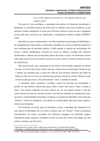 ARTIGO
                                             Literatura, Letramento e Práticas Educacionais
                                                           Grupo de Estudos e Subjetividade

                           texto, escolho algumas coisas para ler, e leio algumas palavras, mas
                           entendo o jornal.2
        Do ponto de vista sociológico, o paradigma das práticas de letramento escolarizado e
dominante na sociedade moderna não pode mais ser mantido como única referência, já que
inúmeros estudos etnográficos revelam que há diversas práticas sociais em que a linguagem
escrita pode estar envolvida com significados e conseqüências também variadas (STREET,
1995).
        Reconhece-se que a escolarização é um fator importante na promoção de habilidades e
de comportamentos relacionados ao letramento, entretanto, há escassas evidências disponíveis
que confirmam que tal postulado também é válido quando os sujeitos da escolarização são
jovens e adultos trabalhadores, excluídos da escola na infância, excluídos dos contextos
profissionais e culturais que favoreceriam práticas de leitura e escrita. Os letramentos sociais
estão ainda invisíveis em um modelo escolar que avalia a escrita e a leitura centrada no testes
de competências.
       Não estou fazendo, aqui, campanhas de não leitura, estou fazendo campanha de leituras
    de vida. Ler livros, talvez para o surdo, não seja o desejo da sua escolarização. Surdos jovens
    e adultos que retornam para a escola nas redes de suas histórias. Histórias que falam da
    leitura da vida, da escrita da rua, histórias que marcam o desejo do retorno. Desejo de estar
    em uma escola que escreve e lê conhecimentos ‘vistos’ e sentidos no mundo.
        A alteridade3 surda, inventada e excluída, a partir dos preceitos da normalidade, é
produto de uma história colonial que pensa sobre o Outro, fala sobre o Outro e produz o
Outro. Uma história traduzida nos textos oficiais que, na sua maioria, narram a vida dos
surdos através do ponto de vista dos ouvintes. Uma história traduzida no cotidiano da escola,
que tolera, com hostilidade nacionalista, as línguas e as culturas da alteridade. Uma escola que
‘permite’ e assiste ao estrangeiro, com olhares de excentricidade. Que pela norma captura e
nomeia este estrangeiro.
        Nos territórios da escola, para ser entendida e aceita, a alteridade deve despedir-se de
suas marcas de identidade, deve ser como os demais, deve ser “normal”. Assim os princípios
normalizadores da escola, travestidos com diferentes roupagens nos diferentes tempos,
espreitam de longe, regulam e controlam ao fazer de conta que o Outro não indaga, que não
resiste e, portanto, que não existe.

2
 Depoimento de um surdo, Nilton, colhido pela autora durante a realização deste trabalho.
3Alteridade: a condição daquilo que é diferente de mim; a condição de ser outro (Silva, 2000b).
© ETD – Educação Temática Digital, Campinas, v.7, n.2, p.88-97, jun. 2006 – ISSN: 1676-2592.          92
 