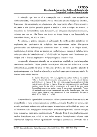ARTIGO
                                           Literatura, Letramento e Práticas Educacionais
                                                         Grupo de Estudos e Subjetividade

      A educação, que tem em si a preocupação com a produção, com competências
institucionalizadas, conhecimento aceitos, produz educadores em uma vocação de totalidade,
de presença e de permanência; um educador que sabe e que institui saberes. E com seu saber,
seu poder e sua vontade pretende projetar e fabricar a vida, o tempo, as palavras, o
pensamento e a normalidade no outro. Educadores, que abraçados em projetos missionários,
projetam sua vida na vida futura, seu tempo no tempo futuro e sua humanidade na
humanidade futura (LARROSA, 2001).
      No entanto, as práticas seculares de colonização dos surdos perdem referências no
surgimento dos movimentos de resistência das comunidades surdas. Movimentos
questionadores das representações ouvintistas sobre as mentes e os corpos surdos,
manifestações de contra cultura que pautam sua escolarização, os espaços de trabalho, lazer,
muito para além do ‘reconhecimento’ e ‘oficialização’ da língua de sinais. Movimentos que
rompem com as políticas hegemônicas de representação da alteridade surda.
      A pretensão soberana do educador na sua vocação de totalidade se conclui em ações
totalizantes e totalitárias. Porém, quando a educação se relaciona com o descobrir, com as
impossibilidades, quando ela tem a ver não com a produção do outro, quando o educador é
alguém atravessado pela finitude e pela ausência, se abandona os preceitos da propriedade, do
domínio sobre o saber do outro.
                          Só é capaz de dar uma outra vida, aquele que aceita a morte de sua própria
                          vida; só é capaz de dar um outro tempo, aquele que aceita a morte de seu
                          próprio tempo; só é capaz de dar outra palavra, aquele que aceita a morte de
                          suas próprias palavras; só é capaz de dar um outro pensamento, aquele que
                          aceita a morte de seu próprio pensamento; só é capaz de dar uma outra
                          humanidade, aquele que aceita a morte de sua própria humanidade. Porque
                          só aceitando essa morte e essa ausência que as faz fecundas, essa vida, esse
                          tempo, essas palavras, esse pensamento e essa humanidade têm porvir
                          (LARROSA, 2001, p. 293-294).

      O aprendido não é propriedade do educador, e é isso que mantém os alunos na escola. O
aprendido não se reduz ao nosso ensinar que impõem. Aprender é descobrir um tesouro, cujo
segredo jamais nos será revelado, pois aprender é acontecimento na identidade do outro e na
sua intimidade. Uma pedagogia do acontecimento pressupõe romper com a idéia da educação
como o apagar do outro, como sua inexistência. A educação deixa de ser, simplesmente, um
local de hospedagem para excluir ou para incluir ao outro. Acontecimento é alguma coisa
imprevisível, é algo que provoca o pensamento: “irrompe na continuidade temporal e atrai a



© ETD – Educação Temática Digital, Campinas, v.7, n.2, p.88-97, jun. 2006 – ISSN: 1676-2592.       93
 