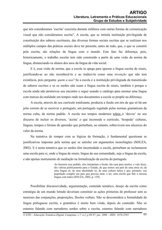 ARTIGO
                                           Literatura, Letramento e Práticas Educacionais
                                                         Grupo de Estudos e Subjetividade

que nós consideramos ‘escrita’ coexistiu durante milênios com outras formas de comunicação
visual que não consideramos escrita”. A escola, que se intitula instituição privilegiada de
constituição dos saberes escriturais, das diversas formas sociais escritas que se realizam nos
múltiplos campos das práticas sociais deve ter presente, antes de tudo, que, o que se constrói
pela escrita, são relações da língua com o mundo. Este fato faz diferença, pois,
historicamente, o trabalho escolar tem sido construído a partir de uma visão da norma da
língua, distanciando os alunos dos usos da língua da vida social.
      E é, essa visão de norma, que a escola se apega para ignorar a língua escrita de sinais,
justificando-se ao não reconhecê-la e ao traduzi-la como uma invenção que não tem
existência, pois pergunta: quem a usa? Se a escola é a instituição privilegiada da transmissão
de saberes escritos e se os surdos não usam a língua escrita de sinais, também é porque a
escola ainda não promoveu seu encontro e segue usando o catálogo para ensinar uma língua
com marcas da oralidade em tempos onde nos documentos a escola se propõe na diferença.
      A escola, através do seu currículo totalizante, produziu a ilusão em nós de que só há um
jeito correto de se escrever o português, um português regulado pelas normas gramaticais da
norma culta, da norma padrão. A escola nos tempos modernos tolera o ‘desvio’ no seu
discurso de incluir os diversos, ‘aceita’ o que incomoda o currículo, ‘hospeda’ culturas,
línguas, tempos e formas de aprender que perturbam, no entanto, sobrevivem nos alicerces do
valor da norma.
      Na tentativa de romper com as lógicas da formação, é fundamental questionar as
justificativas impostas pela norma que se satisfaz em argumentos monolíngües (SOUZA,
2002). E é nesta tentativa que os surdos têm incomodado a escola, perturbam ao reclamarem
uma escola para si, onde a língua de sinais, língua da sua comunidade, seja a língua da escola,
e não apenas instrumento de mediação na formalização da escrita do português.
                          Ao fazerem esse pedido, eles interpelam a ilusão, tão cara para muitos, e vale dizer,
                          tão valiosa politicamente para o Estado, de que somos um país de uma etnia só, de
                          uma língua só, de uma identidade só, de uma cultura única e que, portanto, sua
                          população compõe um país que precisa estar, e ter, uma escola que fale a mesma
                          língua com todos (SOUZA, 2002, p. 139).


      Possibilitar discurssividade, argumentação, conteúdo temático, desejo da escrita como
estratégia de um mundo letrado deveriam constituir as ações primeiras do professor sem as
neuroses das conjunções, preposições, flexões verbais. Não se desconsidera a formalidade da
língua portuguesa escrita, a gramática é muito bem vinda, depois do conteúdo. Não só
estamos falando com narradores surdos sobre a escrita, estamos falando com narradores
© ETD – Educação Temática Digital, Campinas, v.7, n.2, p.88-97, jun. 2006 – ISSN: 1676-2592.               95
 