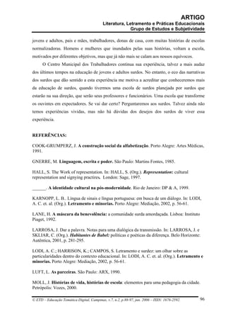 ARTIGO
                                           Literatura, Letramento e Práticas Educacionais
                                                         Grupo de Estudos e Subjetividade

jovens e adultos, pais e mães, trabalhadores, donas de casa, com muitas histórias de escolas
normalizadoras. Homens e mulheres que inundados pelas suas histórias, voltam a escola,
motivados por diferentes objetivos, mas que já não mais se calam aos nossos equívocos.
      O Centro Municipal dos Trabalhadores continua sua experiência, talvez a mais audaz
dos últimos tempos na educação de jovens e adultos surdos. No entanto, o eco das narrativas
dos surdos que dão sentido a esta experiência me motiva a acreditar que conheceremos mais
da educação de surdos, quando tivermos uma escola de surdos planejada por surdos que
estarão na sua direção, que serão seus professores e funcionários. Uma escola que transforme
os ouvintes em expectadores. Se vai dar certo? Perguntaremos aos surdos. Talvez ainda não
temos experiências vividas, mas não há dúvidas dos desejos dos surdos de viver essa
experiência.


REFERÊNCIAS:

COOK-GRUMPERZ, J. A construção social da alfabetização. Porto Alegre: Artes Médicas,
1991.

GNERRE, M. Linguagem, escrita e poder. São Paulo: Martins Fontes, 1985.

HALL, S. The Work of representation. In: HALL, S. (Org.). Representation: cultural
representation and signying practires. London: Sage, 1997.

______. A identidade cultural na pós-modernidade. Rio de Janeiro: DP & A, 1999.

KARNOPP, L. B.. Língua de sinais e língua portuguesa: em busca de um diálogo. In: LODI,
A. C. et. al. (Org.). Letramento e minorias. Porto Alegre: Mediação, 2002, p. 56-61.

LANE, H. A máscara da benevolência: a comunidade surda amordaçada. Lisboa: Instituto
Piaget, 1992.

LARROSA, J. Dar a palavra. Notas para uma dialógica da transmissão. In: LARROSA, J. e
SKLIAR, C. (Org.). Habitantes de Babel: políticas e poéticas da diferença. Belo Horizonte:
Autêntica, 2001, p. 281-295.

LODI, A. C.; HARRISON, K.; CAMPOS, S. Letramento e surdez: um olhar sobre as
particularidades dentro do contexto educacional. In: LODI, A. C. et. al. (Org.). Letramento e
minorias. Porto Alegre: Mediação, 2002, p. 56-61.

LUFT, L. As parceiras. São Paulo: ARX, 1990.

MOLL, J. Histórias de vida, histórias de escola: elementos para uma pedagogia da cidade.
Petrópolis: Vozes, 2000.

© ETD – Educação Temática Digital, Campinas, v.7, n.2, p.88-97, jun. 2006 – ISSN: 1676-2592.       96
 