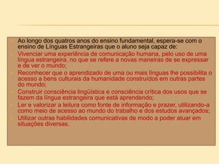  Ao longo dos quatros anos do ensino fundamental, espera-se com o
ensino de Línguas Estrangeiras que o aluno seja capaz de:
 Vivenciar uma experiência de comunicação humana, pelo uso de uma
língua estrangeira, no que se refere a novas maneiras de se expressar
e de ver o mundo;
 Reconhecer que o aprendizado de uma ou mais línguas lhe possibilita o
acesso a bens culturais da humanidade construídos em outras partes
do mundo;
 Construir consciência lingüística e consciência crítica dos usos que se
fazem da língua estrangeira que está aprendendo;
 Ler e valorizar a leitura como fonte de informação e prazer, utilizando-a
como meio de acesso ao mundo do trabalho e dos estudos avançados;
 Utilizar outras habilidades comunicativas de modo a poder atuar em
situações diversas.
 