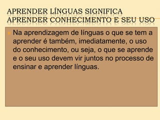 APRENDER LÍNGUAS SIGNIFICA
APRENDER CONHECIMENTO E SEU USO
 Na aprendizagem de línguas o que se tem a
aprender é também, imediatamente, o uso
do conhecimento, ou seja, o que se aprende
e o seu uso devem vir juntos no processo de
ensinar e aprender línguas.
 