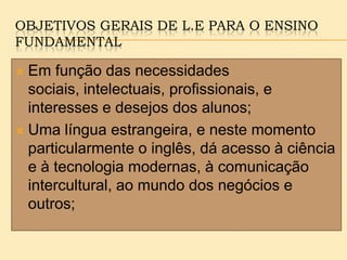 OBJETIVOS GERAIS DE L.E PARA O ENSINO
FUNDAMENTAL
 Em função das necessidades
sociais, intelectuais, profissionais, e
interesses e desejos dos alunos;
 Uma língua estrangeira, e neste momento
particularmente o inglês, dá acesso à ciência
e à tecnologia modernas, à comunicação
intercultural, ao mundo dos negócios e
outros;
 