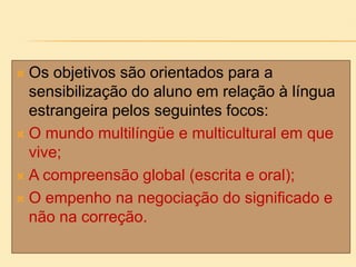  Os objetivos são orientados para a
sensibilização do aluno em relação à língua
estrangeira pelos seguintes focos:
 O mundo multilíngüe e multicultural em que
vive;
 A compreensão global (escrita e oral);
 O empenho na negociação do significado e
não na correção.
 