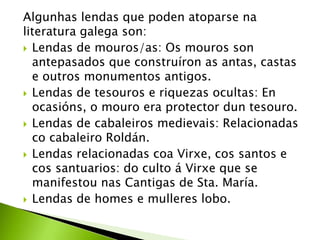 Algunhas lendas que poden atoparse na
literatura galega son:
 Lendas de mouros/as: Os mouros son
antepasados que construíron as antas, castas
e outros monumentos antigos.
 Lendas de tesouros e riquezas ocultas: En
ocasións, o mouro era protector dun tesouro.
 Lendas de cabaleiros medievais: Relacionadas
co cabaleiro Roldán.
 Lendas relacionadas coa Virxe, cos santos e
cos santuarios: do culto á Virxe que se
manifestou nas Cantigas de Sta. María.
 Lendas de homes e mulleres lobo.

 