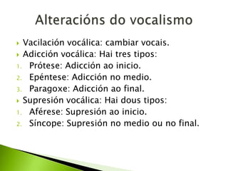 Vacilación vocálica: cambiar vocais.
 Adicción vocálica: Hai tres tipos:
1. Prótese: Adicción ao inicio.
2. Epéntese: Adicción no medio.
3. Paragoxe: Adicción ao final.
 Supresión vocálica: Hai dous tipos:
1. Aférese: Supresión ao inicio.
2. Síncope: Supresión no medio ou no final.


 
