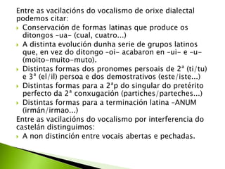 Entre as vacilacións do vocalismo de orixe dialectal
podemos citar:
 Conservación de formas latinas que produce os
ditongos –ua- (cual, cuatro...)
 A distinta evolución dunha serie de grupos latinos
que, en vez do ditongo –oi- acabaron en –ui- e –u(moito-muito-muto).
 Distintas formas dos pronomes persoais de 2ª (ti/tu)
e 3ª (el/il) persoa e dos demostrativos (este/iste...)
 Distintas formas para a 2ªp do singular do pretérito
perfecto da 2ª conxugación (partiches/parteches...)
 Distintas formas para a terminación latina –ANUM
(irmán/irmao...)
Entre as vacilacións do vocalismo por interferencia do
castelán distinguimos:
 A non distinción entre vocais abertas e pechadas.

 