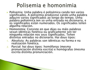 Polisemia: Unha palabra é polisémica cando ten varios
significados. A polisemia prodúcese cando unha palabra
adquire varios significados ao longo do tempo. Unha
palabra polisémica ten so unha entrada no dicionario, e
os significados están numerados. Os significados teñen
algunha relación.
 Homonimia: Consiste en que dúas ou máis palabras
sexan idénticas fonética ou graficamente sen ter
ningunha relación nos seus significados. Teñen
distintas entradas no dicionario. Hai dous tipos:
1. Absoluta: As palabras son idénticas na forma e na
realización fonética.
2. Parcial: hai dous tipos: homófonas (mesma
pronunciación distinta escrita) e homógrafas (mesma
escrita distinta pronunciación.


 