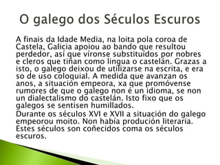 A finais da Idade Media, na loita pola coroa de
Castela, Galicia apoiou ao bando que resultou
perdedor, así que víronse substituídos por nobres
e cleros que tiñan como lingua o castelán. Grazas a
isto, o galego deixou de utilizarse na escrita, e era
so de uso coloquial. A medida que avanzan os
anos, a situación empeora, xa que promóvense
rumores de que o galego non é un idioma, se non
un dialectalismo do castelán. Isto fixo que os
galegos se sentisen humillados.
Durante os séculos XVI e XVII a situación do galego
empeorou moito. Non había produción literaria.
Estes séculos son coñecidos coma os séculos
escuros.

 