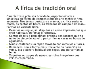 Caracterizase pola súa brevidade, espontaneidade e
sinxeleza en forma de composicións de arte menor e rima
asonante. Nos temas destácanse o amor, a crítica social e
moral, os cantos de berce, os traballos de campo e de mar...
Formas na variante lírica:
 Desafíos ou regueifas: disputas en verso improvisadas que
eran habituais en festas e romarías.
 Cantos de reis e panxoliñas: propios dos rapaces que na
noite do cinco de xaneiro percorrían as casas na busca do
aguinaldo.
 Maios: cantábaos un rapaz ataviado con ramallos e flores.
 Romances: son a forma máis frecuente da narración en
verso. Era o xénero habitual dos cegos que percorrían as
feiras.
 Xoguetes ou xogos de nenos: estrofas irregulares cos
versos en pareado.

 