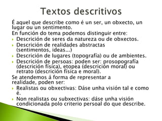 É aquel que describe como é un ser, un obxecto, un
lugar ou un sentimento.
En función do tema podemos distinguir entre:
 Descrición de seres da natureza ou de obxectos.
 Descrición de realidades abstractas
(sentimentos, ideas...)
 Descrición de lugares (topografía) ou de ambientes.
 Descrición de persoas: poden ser: prosopografía
(descrición física), etopea (descrición moral) ou
retrato (descrición física e moral).
Se atendemos á forma de representar a
realidade, poden ser:
 Realistas ou obxectivas: Dáse unha visión tal e como
é.
 Non realistas ou subxectivas: dáse unha visión
condicionada polo criterio persoal do que describe.

 