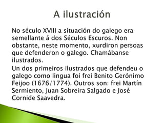 No século XVIII a situación do galego era
semellante á dos Séculos Escuros. Non
obstante, neste momento, xurdiron persoas
que defenderon o galego. Chamábanse
ilustrados.
Un dos primeiros ilustrados que defendeu o
galego como lingua foi frei Benito Gerónimo
Feijoo (1676/1774). Outros son: frei Martín
Sermiento, Juan Sobreira Salgado e José
Cornide Saavedra.

 