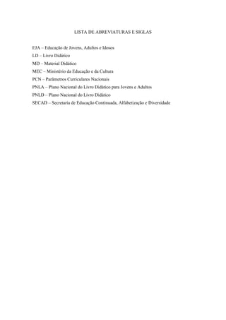 LISTA DE ABREVIATURAS E SIGLAS
EJA – Educação de Jovens, Adultos e Idosos
LD – Livro Didático
MD – Material Didático
MEC – Ministério da Educação e da Cultura
PCN – Parâmetros Curriculares Nacionais
PNLA – Plano Nacional do Livro Didático para Jovens e Adultos
PNLD – Plano Nacional do Livro Didático
SECAD – Secretaria de Educação Continuada, Alfabetização e Diversidade
 