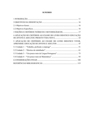 SUMÁRIO
1 INTRODUÇÃO........................................................................................................... 11
2 OBJETIVOS DA DISSERTAÇÃO ............................................................................ 16
2.1 Objetivos Gerais ....................................................................................................... 16
2.2 Objetivos Específicos ............................................................................................... 16
3 NOÇÕES E CRITÉRIOS TEÓRICOS E METODOLÓGICOS................................. 17
4 APLICAÇÃO DE CRITÉRIOS AO EXAME DO LIVRO DIDÁTICO EDUCAÇÃO
DE JOVENS E ADULTOS: PROJETO VIDA NOVA................................................. 22
5 APLICAÇÃO DE CRITÉRIOS AO EXAME DO LIVRO DIDÁTICO VIVER,
APRENDER: EDUCAÇÃO DE JOVENS E ADULTOS ............................................. 47
5.1 Unidade 1 – “Trabalho, profissão e emprego” ......................................................... 51
5.2 Unidade 2 – “Direitos do trabalhador”..................................................................... 61
5.3 Unidade 3 – “Um pouco mais de Língua Portuguesa”............................................. 73
5.4 Unidade 4 – “Um pouco mais de Matemática”........................................................ 93
6 CONSIDERAÇÕES FINAIS .................................................................................... 108
REFERÊNCIAS BIBLIOGRÁFICAS ......................................................................... 115
 