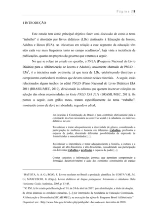 P á g i n a | 11
1 INTRODUÇÃO
Este estudo tem como principal objetivo fazer uma discussão de como o tema
“trabalho” é abordado por livros didáticos (LDs) destinados à Educação de Jovens,
Adultos e Idosos (EJA). As iniciativas em relação a esse segmento da educação têm
sido cada vez mais frequentes tanto no campo acadêmico1
, haja vista a incidência de
publicações, quanto em projetos do governo que veremos a seguir.
No que se refere ao estudo em questão, o PNLA (Programa Nacional do Livro
Didático para a Alfabetização de Jovens e Adultos), atualmente chamado de PNLD –
EJA2
, é a iniciativa mais pertinente, já que trata de LDs, estabelecendo diretrizes e
componentes curriculares mínimos que devem constar nesses materiais. A seguir, estão
relacionados alguns trechos do edital PNLD (Plano Nacional do Livro Didático) EJA
2011 (BRASIL/MEC, 2010), direcionado às editoras que querem inscrever coleções na
seleção das obras recomendadas no Guia PNLD EJA 2011 (BRASIL/MEC, 2011). Os
pontos a seguir, com grifos meus, tratam especificamente do tema “trabalho”,
mostrando como ele deve ser abordado; segundo o edital,
Em respeito à Constituição do Brasil e para contribuir efetivamente para a
construção da ética necessária ao convívio social e à cidadania, os materiais
didáticos devem:
Reconhecer e tratar adequadamente a diversidade de gênero, considerando a
participação de mulheres e homens em diferentes trabalhos, profissões e
espaços de poder, discutindo diferentes possibilidades de expressão de
feminilidades e masculinidades [...].
Reconhecer a importância e tratar adequadamente a história, a cultura e a
imagem de afro-brasileiros e afro-brasileiras, considerando sua participação
em diferentes trabalhos e profissões e espaços de poder [...].
Conter conceitos e informações corretas que permitam compreender a
formação, desenvolvimento e ação dos elementos constituintes do espaço
1
BATISTA, A. A. G.; ROJO, R. Livros escolares no Brasil: a produção científica. In: COSTA VAL, M.
G.; MARCUSCHI, B. (Orgs.). Livros didáticos de língua portuguesa: letramento e cidadania. Belo
Horizonte: Ceale; Autêntica, 2005. p. 13-45.
2
“O PNLA foi criado pela Resolução nº 18, de 24 de abril de 2007, para distribuição, a título de doação,
de obras didáticas às entidades parceiras, [...] por intermédio da Secretaria de Educação Continuada,
Alfabetização e Diversidade (SECAD/MEC), na execução das ações do Programa Brasil Alfabetizado.”
Disponível em: <http://www.fnde.gov.br/index.php/pnld-pnla> Acessado em: dezembro de 2010.
 