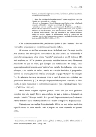 P á g i n a | 12
humano, assim como os processos sociais, econômicos, políticos e culturais,
suas formas e suas relações;
[...] Além dos critérios eliminatórios comuns3
, para o componente curricular
História será observado se a coleção:
- desperta os alunos para a historicidade das experiências sociais, trabalhando
conceitos, habilidades e atitudes, na construção da cidadania.
- estimula o convívio social e o reconhecimento da diferença, abordando a
diversidade da experiência humana e a pluralidade social, com respeito e
interesse. Na área de História, esses preceitos éticos, contudo, só têm sentido
se tratados historicamente, visto que, retirados de seu contexto histórico,
podem se revestir, apenas, de ensinamentos morais e cívicos que não
condizem com os objetivos do ensino nem com a produção do conhecimento
histórico; (BRASIL/MEC, 2010, p.33-53).
Com os excertos reproduzidos, percebe-se o quanto o tema “trabalho” deve ser
valorizado e ter destaque nos componentes curriculares na EJA.
O interesse em verificar como esse tema é trabalhado nos LDs surgiu também
pela leitura da obra Ideologia no livro didático, de Ana Lúcia G. de Faria (1995). A
autora fez uma pesquisa sobre o tema “trabalho”, analisando-o nos 35 títulos de LDs
mais vendidos em 1977 e constatou que aqueles materiais atuavam como difusores de
preconceito no que se refere, por exemplo, aos trabalhadores do campo, sendo
apresentados pejorativamente como “caipiras”, ao trabalho dos indígenas, vistos como
selvagens, e ao trabalho da mulher, restrito ao exercício doméstico. A pesquisadora
também faz constatações bem enfáticas em relação ao papel “burguês” da educação:
“[...] é a educação burguesa que domina e tem o papel de conservar a realidade para
garantir sua dominação. [...] A educação do proletariado enquanto classe não se dá na
escola. A escola burguesa dá os instrumentos necessários para a reprodução desta classe
[...].” (FARIA, 1995, p. 8).
Dessa forma, surgiram algumas questões, como: será que esses problemas
persistem nos LDs atuais? Houve uma evolução no que se refere ao tratamento da
temática “trabalho”? Em que medida? Será que os LDs promovem maior reflexão sobre
o tema “trabalho” ou os estudantes são levados a manter-se na posição de passividade?
Pretendo, por isto, analisar livros destinados à EJA, em seus trechos que tratem
especificamente do tema trabalho, com a proposta de tentar responder as questões
acima.
3
Esses critérios são referentes a questões técnicas, gráficas e didáticas, descritas detalhadamente no
mesmo documento (BRASIL/MEC, 2010, p.8-40).
 