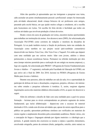 P á g i n a | 13
Além das questões já apresentadas que me instigaram a pesquisar esse tema,
cabe assinalar um ponto simultaneamente pessoal e profissional: sempre fui interessada
pela atividade educacional, desde criança brincava de ser professora com amigos,
passando pela escola básica, em que ajudei muitos colegas a estudarem, até a escolha
pela licenciatura em Letras. Tal escolha foi feita devido à facilidade que tenho em
realizar atividades que envolvem produção e leitura de textos.
Desde o início do curso de graduação em Letras, encontrei muitas oportunidades
para trabalhar em instituições de ensino. Aos dezenove anos (2005), fui selecionada pela
Associação Pré-UFMG como corretora de redações e monitora da disciplina de
Português. Lá eu pude também exercer a função de professora, tanto nas unidades da
Associação como também no seu projeto social (pré-vestibular comunitário)
desenvolvido nos bairros Vera Cruz, Alto Vera Cruz e Taquaril. Foi então que deparei
com uma realidade que me cativou muito: lidar com jovens, adultos e idosos
pertencentes a classes econômicas baixas. Permaneci na referida instituição por dois
anos (tempo máximo permitido para a realização de um estágio na mesma empresa), e,
logo em seguida, fui selecionada pelo PROEF 1 (Programa de Ensino Fundamental para
Jovens e Adultos – 1º segmento), realizado pela Faculdade de Educação da UFMG, em
que estive até o final de 2009. Em 2010, lecionei no PEMJA (Programa de Ensino
Médio para Jovens e Adultos).
Durante esse percurso, além de trabalhar em sala de aula, tive a oportunidade de
participar de defesas de teses e dissertações, congressos, projetos, oficinas e de inteirar-
me sobre estudos e pesquisas referentes à temática. E, assim, surgiram algumas
inquietações acerca dos materiais didáticos direcionados à EJA, as quais irei descrever a
seguir.
Além de enfrentar o desafio de lidar com uma realidade para a qual tive pouca
formação – lecionar para os níveis correspondentes ao primeiro segmento do ensino
fundamental, que inclui alfabetização – deparei-me com a escassez de material
destinado à EJA e ainda com diversas atividades que, apesar de serem específicas para o
público em questão, apresentam problemas similares aos verificados em materiais do
ensino regular e amplamente discutidos pela comunidade acadêmica. Dentre vários, cito
a concepção de língua e linguagem adotada por alguns materiais e a ideologia que a
permeia. A grande maioria dos exercícios se resume a cópias e questões elementares,
envolvendo ortografia, partes da estrutura (título, parágrafos, estrofes, entre outras) ou
 