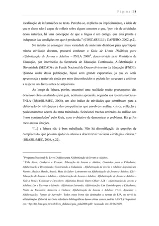 P á g i n a | 14
localização de informações no texto. Percebe-se, explícita ou implicitamente, a ideia de
que o aluno não é capaz de refletir sobre alguns assuntos e que, “por trás de atividades
dessa natureza, há uma concepção de que a língua é um código, que está pronta e
independe das condições em que é produzida.” (COSCARELLI ; CAFIERO, 2002, p.2).
No intuito de conseguir mais variedade de materiais didáticos para aperfeiçoar
minha atividade docente, procurei conhecer o Guia de Livros Didáticos para
Alfabetização de Jovens e Adultos – PNLA 20084
, desenvolvido pelo Ministério da
Educação, por intermédio da Secretaria de Educação Continuada, Alfabetização e
Diversidade (SECAD) e do Fundo Nacional de Desenvolvimento da Educação (FNDE).
Quando soube dessa publicação, fiquei com grande expectativa, já que eu seria
apresentada a materiais ainda por mim desconhecidos e poderia ler pareceres e análises
a respeito dos livros antes de adquiri-los.
Ao longo da leitura, porém, encontrei uma realidade muito preocupante: das
dezenove obras analisadas pelo guia, nenhuma apresenta, segundo sua resenha no Guia–
PNLA (BRASIL/MEC, 2008), um alto índice de atividades que contribuam para a
elaboração de inferências e das competências que envolvem análise, crítica, reflexão e
posicionamento acerca do tema trabalhado. Selecionei trechos retirados da análise dos
livros contemplados5
pelo Guia, com o objetivo de demonstrar o problema. Há grifos
meus nestas citações.
“[...] a leitura não é bem trabalhada. Não há diversificação de questões de
compreensão, que possam ajudar os alunos a desenvolver variadas estratégias leitoras.”
(BRASIL/MEC, 2008, p.22).
4
Programa Nacional do Livro Didático para Alfabetização de Jovens e Adultos.
5
Vida Nova; Conhecer e Crescer: Educação de Jovens e Adultos; Caminhos para a Cidadania:
Alfabetização e Diversidade; Construindo a Cidadania - Alfabetização de Jovens e Adultos; Seguindo em
Frente; Muda o Mundo, Brasil; Meta do Saber: Letramento na Alfabetização de Jovens e Adultos; EJA -
Educação de Jovens e Adultos – Alfabetização de Jovens e Adultos; Alfabetização de Jovens e Adultos -
Vale a Pena!; Conhecer e Descobrir; Alfabetiza Brasil; Outro Olhar: EJA - Alfabetização de Jovens e
Adultos; Ler e Escrever o Mundo - Alfabetizar Letrando; Alfabetização: Um Caminho para a Cidadania;
Ponto de Encontro; Natureza e Cultura; Alfabetização de Jovens e Adultos; Viver, Aprender –
Alfabetização; Tempo de Aprender. Todos esses livros são destinados a turmas de EJA, no nível da
alfabetização. (Não há no Guia referência bibliográficas dessas obras com o padrão ABNT.) Disponível
em: <ftp://ftp.fnde.gov.br/web/livro_didatico/guia_pnla2008.pdf> Acessado em: 20/06/2009.
 