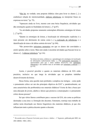 P á g i n a | 15
“Não há, na verdade, uma proposta didática clara para levar os alunos [...] a
estabelecer relação de intertextualidade, elaborar inferências ou interpretar frases ou
expressas no texto.” (p. 75).
“Aparecem ainda no livro, mesmo com uma baixa frequência, atividades que
dão orientações quanto às finalidades de leitura [...]” (p.87).
“As atividades propostas raramente contemplam diferentes estratégias de leitura
[...]” (p.93).
“Quanto às estratégias de leitura, a localização de informações explícitas é a
mais presente em detrimento de outras como [...] a realização de inferências e a
identificação do tema e de idéias centrais do texto” (p.104).
“São promovidos raríssimos momentos em que os alunos são convidados a
emitir opinião sobre o texto. Mais raro ainda é encontrar atividades que buscam levar os
alunos a [...] elaborar inferência.” (p.116).
Na leitura de textos, enfatiza-se a aprendizagem de estratégias de localização
de informações explicitamente dadas. [...] São praticamente inexistentes as
oportunidades para que o aluno também desenvolva suas habilidades
inferenciais e são também raras as atividades que estimulam a reflexão [...].
(p.119).
Assim, é possível perceber o quanto os materiais didáticos de EJA estão
precários, inclusive no que tange às atividades que se propõem trabalhar
desenvolvimento da leitura.
Dessa forma, uma questão mais profunda e complexa me instigou – como pode
o pensamento crítico ser um dos principais objetivos da EJA6
e, paradoxalmente, ser
uma característica tão problemática nos materiais didáticos? Existe de fato a busca por
uma educação de jovens, adultos e idosos que promova a emancipação e o pensamento
crítico dessas pessoas?
Sei que vários fatores contribuem para o sucesso da EJA, tais como as políticas
destinadas a essa área e a formação dos docentes. Entretanto, restrinjo meu trabalho de
análise nesta dissertação aos fatores linguísticos dos materiais didáticos, já que eles
influenciam tanto a prática docente quanto a discente.
6
De acordo com a Proposta Curricular para Jovens e Adultos – 1º Segmento, publicada pelo MEC em
2001 (BRSIL / MEC, 2001).
 