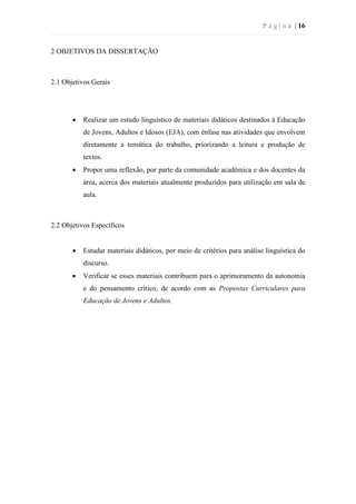 P á g i n a | 16
2 OBJETIVOS DA DISSERTAÇÃO
2.1 Objetivos Gerais
 Realizar um estudo linguístico de materiais didáticos destinados à Educação
de Jovens, Adultos e Idosos (EJA), com ênfase nas atividades que envolvem
diretamente a temática do trabalho, priorizando a leitura e produção de
textos.
 Propor uma reflexão, por parte da comunidade acadêmica e dos docentes da
área, acerca dos materiais atualmente produzidos para utilização em sala de
aula.
2.2 Objetivos Específicos
 Estudar materiais didáticos, por meio de critérios para análise linguística do
discurso.
 Verificar se esses materiais contribuem para o aprimoramento da autonomia
e do pensamento crítico, de acordo com as Propostas Curriculares para
Educação de Jovens e Adultos.
 