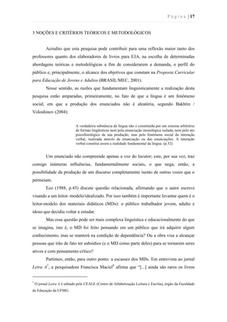 P á g i n a | 17
3 NOÇÕES E CRITÉRIOS TEÓRICOS E METODOLÓGICOS
Acredito que esta pesquisa pode contribuir para uma reflexão maior tanto dos
professores quanto dos elaboradores de livros para EJA, na escolha de determinadas
abordagens teóricas e metodológicas a fim de considerarem a demanda, o perfil do
público e, principalmente, o alcance dos objetivos que constam na Proposta Curricular
para Educação de Jovens e Adultos (BRASIL/MEC, 2001).
Nesse sentido, as razões que fundamentam linguisticamente a realização desta
pesquisa estão amparadas, primeiramente, no fato de que a língua é um fenômeno
social, em que a produção dos enunciados não é aleatória, segundo Bakhtin /
Voloshinov (2004):
A verdadeira substância da língua não é constituída por um sistema arbitrário
de formas lingüísticas nem pela enunciação monológica isolada, nem pelo ato
psicofisiológico de sua produção, mas pelo fenômeno social da interação
verbal, realizada através da enunciação ou das enunciações. A interação
verbal constitui assim a realidade fundamental da língua. (p.52)
Um enunciado não compreende apenas a voz do locutor; este, por sua vez, traz
consigo inúmeras influências, fundamentalmente sociais, o que nega, então, a
possibilidade da produção de um discurso completamente isento de outras vozes que o
permeiam.
Eco (1988, p.43) discute questão relacionada, afirmando que o autor escreve
visando a um leitor–modelo/idealizado. Por isso também é importante levantar quem é o
leitor-modelo dos materiais didáticos (MDs): o público trabalhador jovem, adulto e
idoso que decidiu voltar a estudar.
Mas essa questão pode ser mais complexa linguística e educacionalmente do que
se imagina, isto é, o MD foi feito pensando em um público que irá adquirir algum
conhecimento, mas se manterá na condição de dependência? Ou a obra visa a alcançar
pessoas que irão de fato ter subsídios (e o MD como parte deles) para se tornarem seres
ativos e com pensamento crítico?
Partimos, então, para outro ponto: a escassez dos MDs. Em entrevista ao jornal
Letra A7
, a pesquisadora Francisca Maciel8
afirma que “[...] ainda são raros os livros
7
O jornal Letra A é editado pelo CEALE (Centro de Alfabetização Leitura e Escrita), órgão da Faculdade
de Educação da UFMG.
 