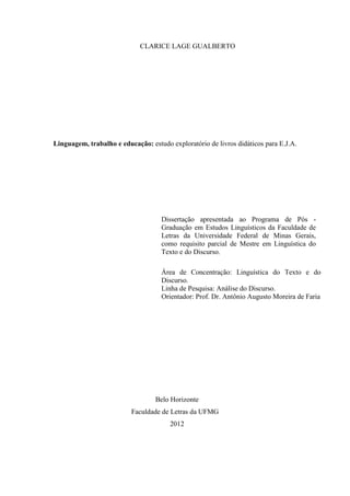 CLARICE LAGE GUALBERTO
Linguagem, trabalho e educação: estudo exploratório de livros didáticos para E.J.A.
Belo Horizonte
Faculdade de Letras da UFMG
2012
Dissertação apresentada ao Programa de Pós -
Graduação em Estudos Linguísticos da Faculdade de
Letras da Universidade Federal de Minas Gerais,
como requisito parcial de Mestre em Linguística do
Texto e do Discurso.
Área de Concentração: Linguística do Texto e do
Discurso.
Linha de Pesquisa: Análise do Discurso.
Orientador: Prof. Dr. Antônio Augusto Moreira de Faria
 