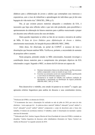 P á g i n a | 18
didáticos para a alfabetização de jovens e adultos que contemplam seus interesses e
expectativas, sem o risco de infantilizar a aprendizagem de indivíduos que já têm uma
bagagem de vida muito rica.” (MACIEL, 2006, p.3).
Ora, já que existem poucos materiais adequados a estudantes da EJA, é
necessário que haja uma reflexão sobre o que tem sido produzido, para possibilitar o
aprimoramento da elaboração de futuros materiais para o público mencionado e propor
aos docentes uma reflexão acerca das suas atividades.
Outra questão importante se refere ao fato de ser recente a iniciativa de análise
de MDs. O Guia do Livro Didático para Alfabetização de Jovens e Adultos,
anteriormente mencionado, foi lançado há pouco (BRASIL/MEC, 2008).
Além disso, foi observada, no portal da CAPES9
, a escassez de teses e
dissertações que buscam analisar MDs. Verifica-se, portanto, a necessidade do aumento
de pesquisas sobre o assunto.
Nesta pesquisa, pretendo estudar os MDs selecionados, buscando investigar a
contribuição desses materiais para o cumprimento dos principais objetivos da EJA
relacionados a seguir. Segundo o MEC, os alunos da EJA devem ser capazes de:
 Dominar instrumentos básicos da cultura letrada, que lhes permitam
melhor compreender e atuar no mundo em que vivem.
 Exercitar sua autonomia social com responsabilidade, aperfeiçoando
a convivência em diferentes espaços sociais.
 Incorporar-se ao mundo do trabalho com melhores condições de
desempenho e participação na distribuição da riqueza produzida.
(BRASIL/MEC, 2001, p. 47-48)
Para desenvolver o trabalho, este estudo irá pautar-se no roteiro10
a seguir, que
apresenta critérios linguísticos para análise de discurso e seus constituintes (textos,
8
Professora da UFMG e ex-diretora do CEALE.
9
O levantamento das teses e dissertações foi realizado no mês de julho de 2010, por meio do sítio
eletrônico: <www.capes.gov.br>. As palavras-chave material* didático* educação* jovens* adultos* e
livros* educação* jovens* análise* adultos* compuseram o corpo de descritores para a busca dos
trabalhos. O número de ocorrências totalizou 13 trabalhos, sendo 12 dissertações de mestrado e apenas
uma tese de doutorado.
10
Elaborado pelo Prof. Antônio Augusto Moreira de Faria (Faculdade de Letras da UFMG) e estudado na
disciplina “Análise linguística de discursos sobre trabalhadores (Seminário de Tópico Variável em
Análise do Discurso)” no segundo semestre de 2010.
 