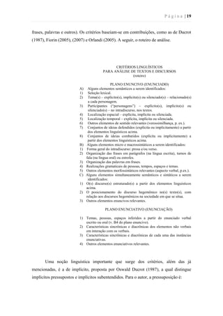 P á g i n a | 19
frases, palavras e outros). Os critérios baseiam-se em contribuições, como as de Ducrot
(1987), Fiorin (2005), (2007) e Orlandi (2005). A seguir, o roteiro de análise.
CRITÉRIOS LINGUÍSTICOS
PARA ANÁLISE DE TEXTOS E DISCURSOS
(roteiro)
PLANO ENUNCIVO (ENUNCIADO)
A) Alguns elementos semânticos a serem identificados:
1) Seleção lexical.
2) Tema(s) – explícito(s), implícito(s) ou silenciado(s) – relacionado(s)
a cada personagem.
3) Participantes (“personagens”) – explícito(s), implícito(s) ou
silenciado(s) – no intradiscurso, nos textos.
4) Localização espacial – explícita, implícita ou silenciada.
5) Localização temporal – explícita, implícita ou silenciada.
6) Outros elementos de sentido relevantes (verossimilhança, p. ex.).
7) Conjuntos de ideias defendidos (explícita ou implicitamente) a partir
dos elementos linguísticos acima.
8) Conjuntos de ideias combatidos (explícita ou implicitamente) a
partir dos elementos linguísticos acima.
B) Alguns elementos micro e macrossintáticos a serem identificados:
1) Forma geral do intradiscurso: prosa e/ou verso.
2) Organização das frases em parágrafos (na língua escrita), turnos de
fala (na língua oral) ou estrofes.
3) Organização das palavras em frases.
4) Realizações gramaticais de pessoas, tempos, espaços e temas.
5) Outros elementos morfossintáticos relevantes (aspecto verbal, p.ex.).
C) Alguns elementos simultaneamente semânticos e sintáticos a serem
identificados:
1) O(s) discurso(s) estruturado(s) a partir dos elementos linguísticos
acima.
2) O posicionamento do discurso hegemônico no(s) texto(s), com
relação aos discursos hegemônicos na sociedade em que se situa.
3) Outros elementos enuncivos relevantes.
PLANO ENUNCIATIVO (ENUNCIAÇÃO)
1) Temas, pessoas, espaços inferidos a partir do enunciado verbal
escrito ou oral (v. B4 do plano enuncivo).
2) Características sincrônicas e diacrônicas dos elementos não verbais
em interação com os verbais.
3) Características sincrônicas e diacrônicas de cada uma das instâncias
enunciativas.
4) Outros elementos enunciativos relevantes.
Uma noção linguística importante que surge dos critérios, além das já
mencionadas, é a de implícito, proposta por Oswald Ducrot (1987), a qual distingue
implícitos pressupostos e implícitos subentendidos. Para o autor, a pressuposição é:
 