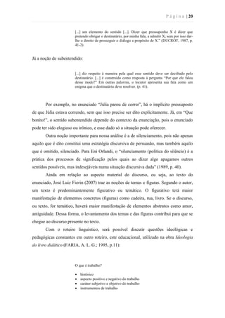 P á g i n a | 20
[...] um elemento do sentido [...]. Dizer que pressuponho X é dizer que
pretendo obrigar o destinatário, por minha fala, a admitir X, sem por isso dar-
lhe o direito de prosseguir o diálogo a propósito de X.” (DUCROT, 1987, p.
41-2).
Já a noção de subentendido:
[...] diz respeito à maneira pela qual esse sentido deve ser decifrado pelo
destinatário. [...] é construído como resposta à pergunta “Por que ele falou
desse modo?” Em outras palavras, o locutor apresenta sua fala como um
enigma que o destinatário deve resolver. (p. 41).
Por exemplo, no enunciado “Júlia parou de correr”, há o implícito pressuposto
de que Júlia estava correndo, sem que isso precise ser dito explicitamente. Já, em “Que
bonito!”, o sentido subentendido depende do contexto da enunciação, pois o enunciado
pode ter sido elogioso ou irônico, e esse dado só a situação pode oferecer.
Outra noção importante para nossa análise é a de silenciamento, pois não apenas
aquilo que é dito constitui uma estratégia discursiva de persuasão, mas também aquilo
que é omitido, silenciado. Para Eni Orlandi, o “silenciamento (política do silêncio) é a
prática dos processos de significação pelos quais ao dizer algo apagamos outros
sentidos possíveis, mas indesejáveis numa situação discursiva dada” (1989, p. 40).
Ainda em relação ao aspecto material do discurso, ou seja, ao texto do
enunciado, José Luiz Fiorin (2007) traz as noções de temas e figuras. Segundo o autor,
um texto é predominantemente figurativo ou temático. O figurativo terá maior
manifestação de elementos concretos (figuras) como cadeira, rua, livro. Se o discurso,
ou texto, for temático, haverá maior manifestação de elementos abstratos como amor,
antiguidade. Dessa forma, o levantamento dos temas e das figuras contribui para que se
chegue ao discurso presente no texto.
Com o roteiro linguístico, será possível discutir questões ideológicas e
pedagógicas constantes em outro roteiro, este educacional, utilizado na obra Ideologia
do livro didático (FARIA, A. L. G.; 1995, p.11):
O que é trabalho?
 histórico
 aspecto positivo e negativo do trabalho
 caráter subjetivo e objetivo do trabalho
 instrumentos de trabalho
 