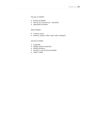 P á g i n a | 21
Para que se trabalha?
 produto do trabalho
 valor de uso, valor de troca – mercadoria
 apropriação do produto
Quem trabalha?
 as classes sociais
 mulheres, crianças, velhos, negro, índio, estrangeiro
Divisão do trabalho
 cooperação
 trabalho manual e intelectual
 trabalho doméstico
 educação e valor da força de trabalho
 campo e cidade
 