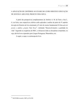 P á g i n a | 22
4 APLICAÇÃO DE CRITÉRIOS AO EXAME DO LIVRO DIDÁTICO EDUCAÇÃO
DE JOVENS E ADULTOS: PROJETO VIDA NOVA
A partir das perspectivas complementares de Antônio A. M. de Faria e Ana L.
G. de Faria, seus respectivos critérios serão aplicados à análise de parte do 4º capítulo
da seção de História do livro destinado à 6ª série do ensino fundamental II Educação de
jovens e adultos: projeto Vida Nova11
, intitulada “Desenvolvimento e qualidade de
vida”. Seguindo as exigências do MEC, o LD possui todas as disciplinas compiladas, ou
seja, não há livros separados para Língua Portuguesa, Matemática, etc.
A seguir, a capa e a contracapa do livro.
11
OLIVEIRA (coord.), 2007, p.214-228.
 