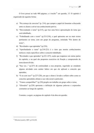 P á g i n a | 25
O livro possui ao todo 480 páginas; e o trecho12
em questão, 15. O capítulo é
organizado da seguinte forma:
a) “Pra começo de conversa” (p. 214), que cumpre o papel de fomentar a discussão
entre os alunos e ativar seu conhecimento prévio;
b) “Desvendando o tema” (p.215), que traz uma breve apresentação do tema que
será trabalhado;
c) “Trabalhando com o texto” (p.215-218), o qual apresenta um ou mais textos
pertinentes ao tema; com um grupo de perguntas, intitulada “Por dentro do
texto”;
d) “Revelando o que aprendeu” (p.218);
e) “Aprofundando o tema” (p.218-221) é o item que mostra conhecimentos
teóricos e mais específicos sobre o conceito trabalhado;
f) “Revelando o que aprendeu” (p.221-227), seção que reaparece em outras partes
do capítulo, e na qual são propostos exercícios de fixação e compreensão do
tema desenvolvido;
g) “Sua vez...” (p.227) dá continuidade a essa proposta, sugerindo ao estudante
alguma atividade com caráter lúdico em que ele aplicará o conceito que
aprendeu;
h) “E eu com isso?” (p.227-228), em que o aluno é levado a refletir sobre como os
conceitos aprendidos afetam a sua vida social e particular;
i) “Vamos compartilhar?” (p.228) propõe um trabalho em grupo sobre o tema;
j) “Glossário” (p.228) apresenta a definição de algumas palavras e expressões
constantes ao longo do capítulo.
Constam, a seguir, as páginas do capítulo 4 da obra em questão.
12
Oliveira (coord.), 2007, p.214-228.
 