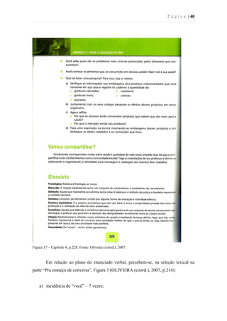 P á g i n a | 40
Figura 17 – Capítulo 4, p.228. Fonte: Oliveira (coord.), 2007.
Em relação ao plano do enunciado verbal, percebem-se, na seleção lexical na
parte “Pra começo de conversa”, Figura 3 (OLIVEIRA (coord.), 2007, p.214):
a) incidência de “você” – 7 vezes;
 