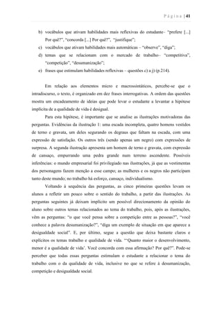 P á g i n a | 41
b) vocábulos que ativam habilidades mais reflexivas do estudante– “prefere [...]
Por quê?”, “concorda [...] Por quê?”, “justifique”;
c) vocábulos que ativam habilidades mais automáticas – “observe”, “diga”;
d) temas que se relacionam com o mercado de trabalho– “competitiva”,
“competição”, “desumanização”;
e) frases que estimulam habilidades reflexivas – questões c) a j) (p.214).
Em relação aos elementos micro e macrossintáticos, percebe-se que o
intradiscurso, o texto, é organizado em dez frases interrogativas. A ordem das questões
mostra um encadeamento de ideias que pode levar o estudante a levantar a hipótese
implícita de a qualidade de vida é desigual.
Para esta hipótese, é importante que se analise as ilustrações motivadoras das
perguntas. Evidências da ilustração 1: uma escada incompleta, quatro homens vestidos
de terno e gravata, um deles segurando os degraus que faltam na escada, com uma
expressão de satisfação. Os outros três (sendo apenas um negro) com expressões de
surpresa. A segunda ilustração apresenta um homem de terno e gravata, com expressão
de cansaço, empurrando uma pedra grande num terreno ascendente. Possíveis
inferências: o mundo empresarial foi privilegiado nas ilustrações, já que as vestimentas
dos personagens fazem menção a esse campo; as mulheres e os negros não participam
tanto deste mundo; no trabalho há esforço, cansaço, individualismo.
Voltando à sequência das perguntas, as cinco primeiras questões levam os
alunos a refletir um pouco sobre o sentido do trabalho, a partir das ilustrações. As
perguntas seguintes já deixam implícito um possível direcionamento da opinião do
aluno sobre outros temas relacionados ao tema do trabalho, pois, após as ilustrações,
vêm as perguntas: “o que você pensa sobre a competição entre as pessoas?”, “você
conhece a palavra desumanização?”, “diga um exemplo de situação em que aparece a
desigualdade social”. E, por último, segue a questão que deixa bastante claros e
explícitos os temas trabalho e qualidade de vida. “‘Quanto maior o desenvolvimento,
menor é a qualidade de vida’. Você concorda com essa afirmação? Por quê?”. Pode-se
perceber que todas essas perguntas estimulam o estudante a relacionar o tema do
trabalho com o da qualidade de vida, inclusive no que se refere à desumanização,
competição e desigualdade social.
 