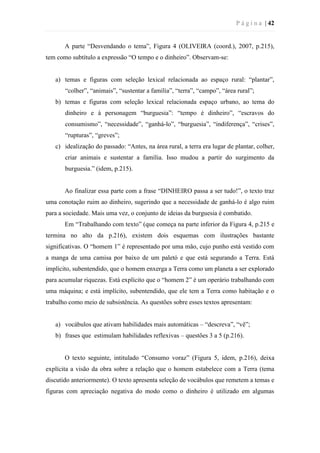 P á g i n a | 42
A parte “Desvendando o tema”, Figura 4 (OLIVEIRA (coord.), 2007, p.215),
tem como subtítulo a expressão “O tempo e o dinheiro”. Observam-se:
a) temas e figuras com seleção lexical relacionada ao espaço rural: “plantar”,
“colher”, “animais”, “sustentar a família”, “terra”, “campo”, “área rural”;
b) temas e figuras com seleção lexical relacionada espaço urbano, ao tema do
dinheiro e à personagem “burguesia”: “tempo é dinheiro”, “escravos do
consumismo”, “necessidade”, “ganhá-lo”, “burguesia”, “indiferença”, “crises”,
“rupturas”, “greves”;
c) idealização do passado: “Antes, na área rural, a terra era lugar de plantar, colher,
criar animais e sustentar a família. Isso mudou a partir do surgimento da
burguesia.” (idem, p.215).
Ao finalizar essa parte com a frase “DINHEIRO passa a ser tudo!”, o texto traz
uma conotação ruim ao dinheiro, sugerindo que a necessidade de ganhá-lo é algo ruim
para a sociedade. Mais uma vez, o conjunto de ideias da burguesia é combatido.
Em “Trabalhando com texto” (que começa na parte inferior da Figura 4, p.215 e
termina no alto da p.216), existem dois esquemas com ilustrações bastante
significativas. O “homem 1” é representado por uma mão, cujo punho está vestido com
a manga de uma camisa por baixo de um paletó e que está segurando a Terra. Está
implícito, subentendido, que o homem enxerga a Terra como um planeta a ser explorado
para acumular riquezas. Está explícito que o “homem 2” é um operário trabalhando com
uma máquina; e está implícito, subentendido, que ele tem a Terra como habitação e o
trabalho como meio de subsistência. As questões sobre esses textos apresentam:
a) vocábulos que ativam habilidades mais automáticas – “descreva”, “vê”;
b) frases que estimulam habilidades reflexivas – questões 3 a 5 (p.216).
O texto seguinte, intitulado “Consumo voraz” (Figura 5, idem, p.216), deixa
explícita a visão da obra sobre a relação que o homem estabelece com a Terra (tema
discutido anteriormente). O texto apresenta seleção de vocábulos que remetem a temas e
figuras com apreciação negativa do modo como o dinheiro é utilizado em algumas
 