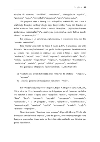 P á g i n a | 43
relações de consumo: “voracidade”, “consumistas”, “consequências negativas”,
“problema”, “nações”, “necessidade”, “apodera-se”, “terras”, “outras nações”.
Nas perguntas sobre o texto (p.217), há implícita, subentendida, uma crítica à
exploração dos países subdesenvolvidos pelos desenvolvidos: “a que tipo de países se
refere o autor da frase, quando afirma ‘a maioria das nações [...] apodera-se de terras
produtivas de outras nações’?”; “e a que tipo de países se refere o autor da frase quando
afirma ‘...de outras nações?’ ”.
Em seguida, o LD caracteriza, explicitamente, o consumismo como um dos
“males da modernidade”.
Para finalizar essa parte, na Figura 6 (idem, p.217), é apresentado um texto
intitulado “As motivações humanas”, em que há um breve panorama das necessidades
do homem. Nele encontram-se vocábulos que levam a temas e figuras como:
“motivações”, “estima”, “status”, “afeto”, “segurança”, “desigualdade social”, “lucro”,
“sistema capitalista”, “proprietários”, “empresas”, “mercadorias”, “trabalhadores”,
“assalariados”, “produção”, “ganhos”, “salários”, “pagamento”, “capitalismo”.
Nas questões de interpretação e compreensão (p.218), são observados:
a) vocábulos que ativam habilidades mais reflexivas do estudante – “selecione”,
“compare”;
b) vocábulo que ativa habilidades mais elementares – “retire”.
Em “Prosperidade para poucos” (Figura 7, Figura 8, e Figura 9 idem, p.218, 219,
220 e início da 221), é retomado o tema da desigualdade social. Notam-se vocábulos
que remetem a temas e figuras como: “burguesia”, “Estado”, “capitalista”, “valor”,
“bens”, “lucro”, “interesses”, “mercado”, “concorrentes”, “mercadorias”,
“consumismo”, “TV 29 polegadas”, “oferta”, “competição”, “competitividade”,
“desumanização”, “mendigos”, “miséria”, “mercadores”, “artesãos”, “vender”,
“trabalho”, “empregados”.
Na seção seguinte, “Revelando o que aprendeu” (Figura 10, idem, p.221), há três
ilustrações: uma intitulada “mercado”, com três pessoas, dois homens (um negro e um
branco) e uma mulher branca entre os dois; eles estão pedalando uma bicicleta que
possui três assentos.
 