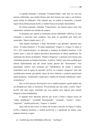 P á g i n a | 44
A segunda ilustração é intitulada “Competitividade”, mais uma vez com três
pessoas enfileiradas: uma mulher branca entre dois homens (um negro e um branco),
numa corrida de obstáculos. Vale salientar que, em ambas as ilustrações, o homem
negro está na última posição da fila e a mulher branca em posição intermediária.
Na última ilustração, intitulada “Consumismo”, um homem parece estar num
redemoinho, enchendo um carrinho de compras.
As perguntas que seguem as ilustrações ativam habilidades reflexivas, ou seja,
estimulam o raciocínio mais complexo. Isso pode ser percebido pelo início dos
enunciados: “Qual a relação entre [...]?”.
Após aquelas ilustrações, a seção “Revelando o que aprendeu” apresenta dois
textos: “O sonho brasileiro” e “O sonho republicano” (Figura 11 e Figura 12, idem, p.
222 e 223, respectivamente). Ao apresentar a mudança da bandeira brasileira, o LD
mostra como a visão do império prevaleceu parcialmente no Brasil republicano. Na
explicação dos dizeres da bandeira, “Ordem e Progresso”, o primeiro texto mostra uma
contradição presente na bandeira brasileira. A palavra “ordem” teria sido escolhida para
afirmar implicitamente que não seriam aceitas queixas dos “descontentes”. Essa
personagem coletiva seria composta por “trabalhadores do campo e operários
insatisfeitos com as regras do mercado” (p.222). Já a palavra “progresso” teria sido
escolhida para mostrar que patrões, donos de terra, indústria e comércio propiciariam
aquele progresso, “conduzindo a nação para o modelo de mercado sonhado por ‘todos’
os brasileiros.”.
Ora, se havia pessoas descontentes com o modelo proposto, aquele padrão não
era almejado por todos os brasileiros. Provavelmente por esta razão, o termo “todos”
(p.222) está entre aspas, mostrando que esse modelo seria imposto pela minoria
burguesa à classe trabalhadora.
O segundo texto apresenta palavras que levam a temas e figuras acerca do
“sonho republicano”: “sociedade hierarquizada”, “comando”, “restrito”, “elites”,
“repressão”, “modelo positivista”, “riqueza” e “miséria”.
Após cada um dos textos, os alunos são levados a discutir, na Figura 13 (idem,
p.224) a bandeira brasileira, o modelo positivista e o significado de utopia, como
podemos observar a seguir:
a) vocábulo que ativa habilidades reflexivas – “justifique”;
 