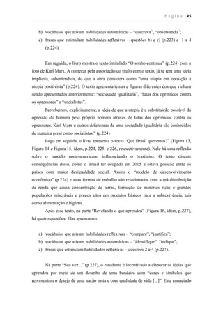 P á g i n a | 45
b) vocábulos que ativam habilidades automáticas – “descreva”, “observando”;
c) frases que estimulam habilidades reflexivas – questões b) e c) (p.223) e 1 a 4
(p.224).
Em seguida, o livro mostra o texto intitulado “O sonho continua” (p.224) com a
foto de Karl Marx. A começar pela associação do título com o texto, já se tem uma ideia
implícita, subentendida, do que a obra considera como “uma utopia em oposição à
utopia positivista” (p.224). O texto apresenta temas e figuras diferentes dos que vinham
sendo apresentados anteriormente: “sociedade igualitária”, “lutas dos oprimidos contra
os opressores” e “socialistas”.
Percebemos, explicitamente, a ideia de que a utopia é a substituição possível da
opressão do homem pelo próprio homem através de lutas dos oprimidos contra os
opressores. Karl Marx e outros defensores de uma sociedade igualitária são conhecidos
de maneira geral como socialistas.” (p.224)
Logo em seguida, o livro apresenta o texto “Que Brasil queremos?” (Figura 13,
Figura 14 e Figura 15, idem, p.224, 225, e 226, respectivamente). Nele há uma reflexão
sobre o modelo norte-americano influenciando o brasileiro. O texto discute
consequências disso, como o Brasil ter ocupado em 2005 a oitava posição entre os
países com maior desigualdade social. Assim o “modelo de desenvolvimento
econômico” (p.224) e suas formas de trabalho são relacionados com a má distribuição
de renda que causa concentração de terras, formação de minorias ricas e grandes
populações miseráveis e preços altos em produtos básicos para a sobrevivência, tais
como alimentação e higiene.
Após esse texto, na parte “Revelando o que aprendeu” (Figura 16, idem, p.227),
há quatro questões. Elas apresentam:
a) vocábulos que ativam habilidades reflexivas – “compare”, “justifica”;
b) vocábulos que ativam habilidades automáticas – “identifique”, “indique”;
c) frases que estimulam habilidades reflexivas – questões 2 e 4 (p.227).
Na parte “Sua vez...” (p.227), o estudante é incentivado a elaborar as ideias que
aprendeu por meio de um desenho de uma bandeira com “cores e símbolos que
representem o desejo de uma nação justa e com qualidade de vida [...]”. Este enunciado
 
