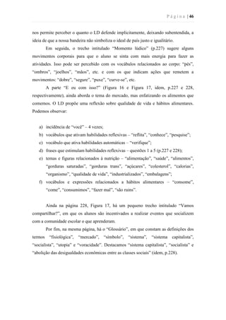 P á g i n a | 46
nos permite perceber o quanto o LD defende implicitamente, deixando subentendida, a
ideia de que a nossa bandeira não simboliza o ideal de país justo e igualitário.
Em seguida, o trecho intitulado “Momento lúdico” (p.227) sugere alguns
movimentos corporais para que o aluno se sinta com mais energia para fazer as
atividades. Isso pode ser percebido com os vocábulos relacionados ao corpo: “pés”,
“ombros”, “joelhos”, “mãos”, etc. e com os que indicam ações que remetem a
movimentos: “dobre”, “segure”, “puxe”, “curve-se”, etc.
A parte “E eu com isso?” (Figura 16 e Figura 17, idem, p.227 e 228,
respectivamente), ainda aborda o tema do mercado, mas enfatizando os alimentos que
comemos. O LD propõe uma reflexão sobre qualidade de vida e hábitos alimentares.
Podemos observar:
a) incidência de “você” – 4 vezes;
b) vocábulos que ativam habilidades reflexivas – “reflita”, “conhece”, “pesquise”;
c) vocábulo que ativa habilidades automáticas – “verifique”;
d) frases que estimulam habilidades reflexivas – questões 1 a 5 (p.227 e 228);
e) temas e figuras relacionados à nutrição – “alimentação”, “saúde”, “alimentos”,
“gorduras saturadas”, “gorduras trans”, “açúcares”, “colesterol”, “calorias”,
“organismo”, “qualidade de vida”, “industrializados”, “embalagens”;
f) vocábulos e expressões relacionados a hábitos alimentares – “consome”,
“come”, “consumimos”, “fazer mal”, “são ruins”.
Ainda na página 228, Figura 17, há um pequeno trecho intitulado “Vamos
compartilhar?”, em que os alunos são incentivados a realizar eventos que socializem
com a comunidade escolar o que aprenderam.
Por fim, na mesma página, há o “Glossário”, em que constam as definições dos
termos “fisiológica”, “mercado”, “símbolo”, “sistema”, “sistema capitalista”,
“socialista”, “utopia” e “voracidade”. Destacamos “sistema capitalista”, “socialista” e
“abolição das desigualdades econômicas entre as classes sociais” (idem, p.228).
 